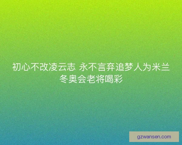 初心不改凌云志 永不言弃追梦人为米兰冬奥会老将喝彩