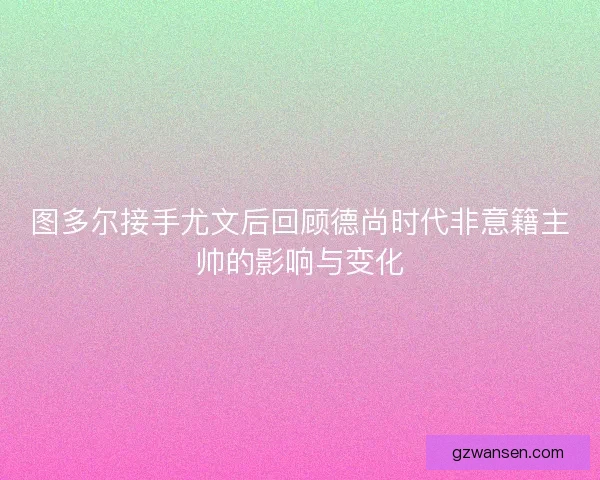 图多尔接手尤文后回顾德尚时代非意籍主帅的影响与变化