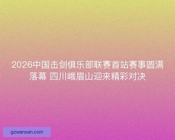 2026中国击剑俱乐部联赛首站赛事圆满落幕 四川峨眉山迎来精彩对决 2026中国击剑俱乐部联赛首站赛事圆满落幕 四川峨眉山迎来精彩对决