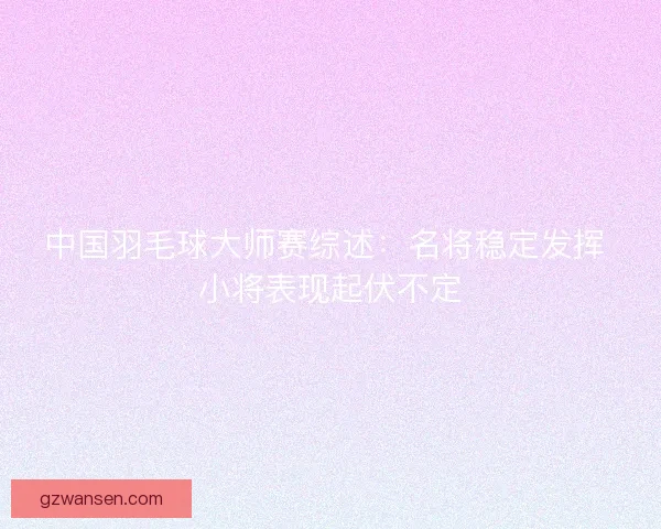 中国羽毛球大师赛综述:名将稳定发挥 小将表现起伏不定 中国羽毛球大师赛综述:名将稳定发挥 小将表现起伏不定