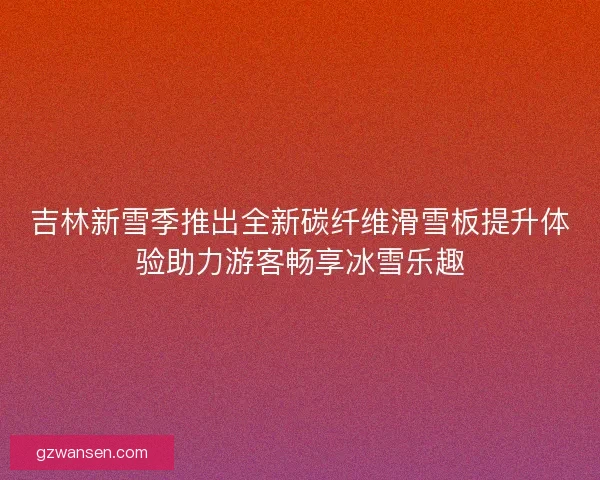 吉林新雪季推出全新碳纤维滑雪板提升体验助力游客畅享冰雪乐趣