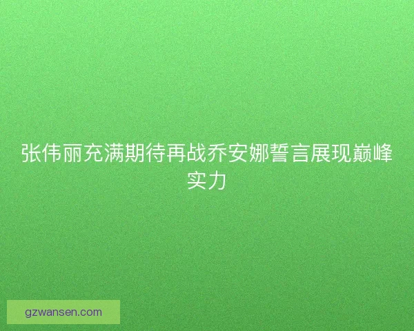 张伟丽充满期待再战乔安娜誓言展现巅峰实力 张伟丽充满期待再战乔安娜誓言展现巅峰实力