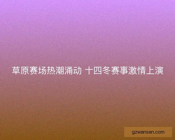 草原赛场热潮涌动 十四冬赛事激情上演