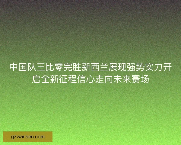 中国队三比零完胜新西兰展现强势实力开启全新征程信心走向未来赛场 中国队三比零完胜新西兰展现强势实力开启全新征程信心走向未来赛场