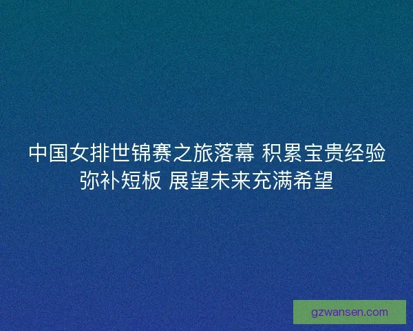 中国女排世锦赛之旅落幕 积累宝贵经验弥补短板 展望未来充满希望 中国女排世锦赛之旅落幕 积累宝贵经验弥补短板 展望未来充满希望