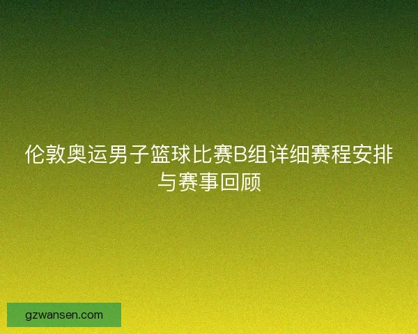 伦敦奥运男子篮球比赛B组详细赛程安排与赛事回顾 伦敦奥运男子篮球比赛B组详细赛程安排与赛事回顾