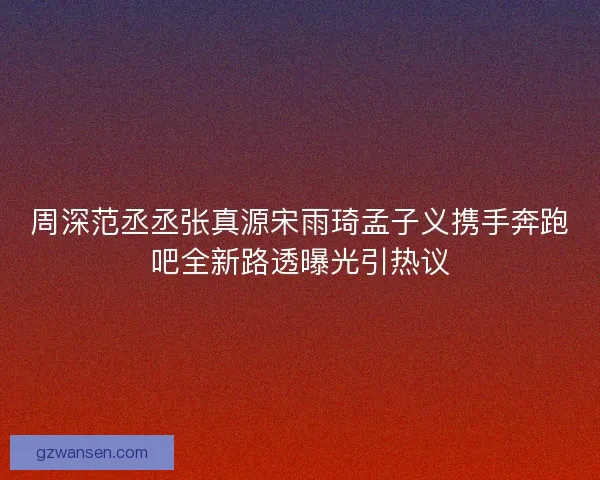周深范丞丞张真源宋雨琦孟子义携手奔跑吧全新路透曝光引热议 周深范丞丞张真源宋雨琦孟子义携手奔跑吧全新路透曝光引热议