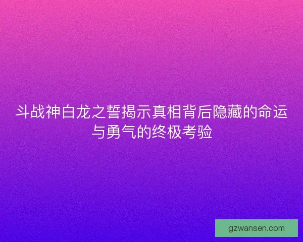 斗战神白龙之誓揭示真相背后隐藏的命运与勇气的终极考验 斗战神白龙之誓揭示真相背后隐藏的命运与勇气的终极考验