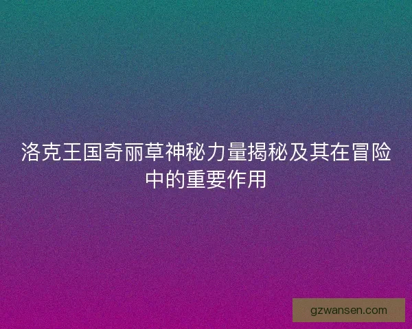 洛克王国奇丽草神秘力量揭秘及其在冒险中的重要作用