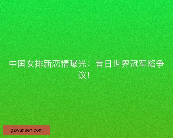 中国女排新恋情曝光:昔日世界冠军陷争议! 中国女排新恋情曝光:昔日世界冠军陷争议!