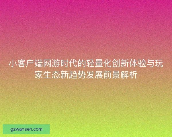 小客户端网游时代的轻量化创新体验与玩家生态新趋势发展前景解析