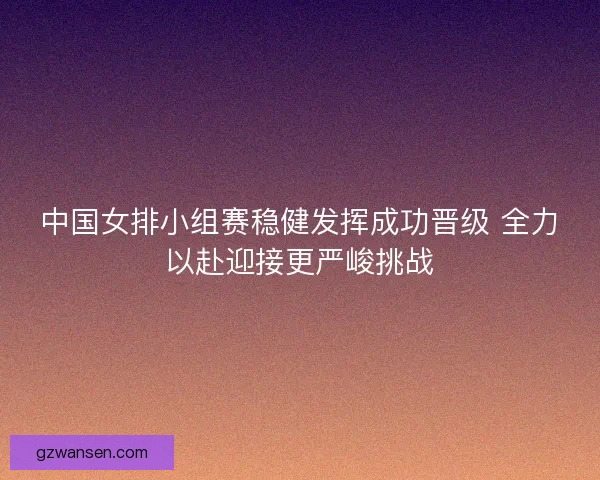 中国女排小组赛稳健发挥成功晋级 全力以赴迎接更严峻挑战