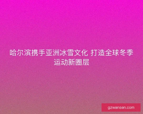 哈尔滨携手亚洲冰雪文化 打造全球冬季运动新圈层 哈尔滨携手亚洲冰雪文化 打造全球冬季运动新圈层