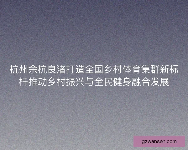 杭州余杭良渚打造全国乡村体育集群新标杆推动乡村振兴与全民健身融合发展 杭州余杭良渚打造全国乡村体育集群新标杆推动乡村振兴与全民健身融合发展